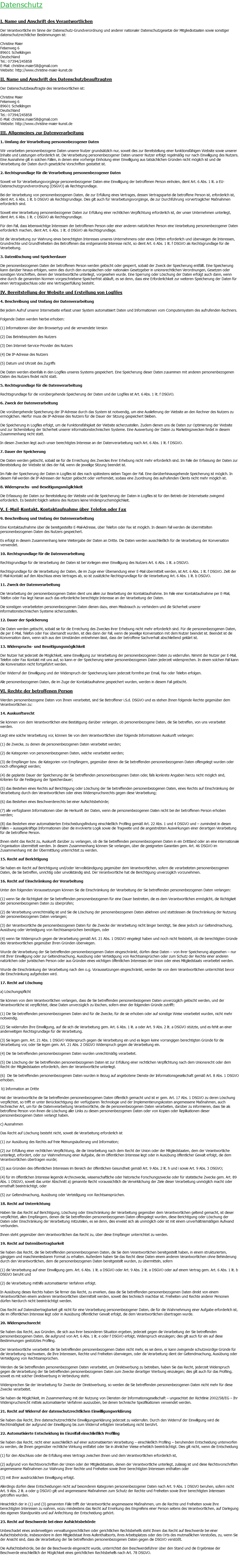 Datenschutz I. Name und Anschrift des Verantwortlichen Der Verantwortliche im Sinne der Datenschutz-Grundverordnung und anderer nationaler Datenschutzgesetze der Mitgliedsstaaten sowie sonstiger datenschutzrechtlicher Bestimmungen ist: Christine Maier Felsenweg 6 89601 Schelklingen Deutschland Tel.: 07394/245858 E-Mail: christine.maier58@gmail.com Website: http://www.christine-maier-kunst.de II. Name und Anschrift des Datenschutzbeauftragten Der Datenschutzbeauftragte des Verantwortlichen ist: Christine Maier Felsenweg 6 89601 Schelklingen Deutschland Tel.: 07394/245858 E-Mail: christine.maier58@gmail.com Website: http://www.christine-maier-kunst.de III. Allgemeines zur Datenverarbeitung 1. Umfang der Verarbeitung personenbezogener Daten Wir verarbeiten personenbezogene Daten unserer Nutzer grundsätzlich nur, soweit dies zur Bereitstellung einer funktionsfähigen Website sowie unserer Inhalte und Leistungen erforderlich ist. Die Verarbeitung personenbezogener Daten unserer Nutzer erfolgt regelmäßig nur nach Einwilligung des Nutzers. Eine Ausnahme gilt in solchen Fällen, in denen eine vorherige Einholung einer Einwilligung aus tatsächlichen Gründen nicht möglich ist und die Verarbeitung der Daten durch gesetzliche Vorschriften gestattet ist. 2. Rechtsgrundlage für die Verarbeitung personenbezogener Daten Soweit wir für Verarbeitungsvorgänge personenbezogener Daten eine Einwilligung der betroffenen Person einholen, dient Art. 6 Abs. 1 lit. a EU-Datenschutzgrundverordnung (DSGVO) als Rechtsgrundlage. Bei der Verarbeitung von personenbezogenen Daten, die zur Erfüllung eines Vertrages, dessen Vertragspartei die betroffene Person ist, erforderlich ist, dient Art. 6 Abs. 1 lit. b DSGVO als Rechtsgrundlage. Dies gilt auch für Verarbeitungsvorgänge, die zur Durchführung vorvertraglicher Maßnahmen erforderlich sind. Soweit eine Verarbeitung personenbezogener Daten zur Erfüllung einer rechtlichen Verpflichtung erforderlich ist, der unser Unternehmen unterliegt, dient Art. 6 Abs. 1 lit. c DSGVO als Rechtsgrundlage. Für den Fall, dass lebenswichtige Interessen der betroffenen Person oder einer anderen natürlichen Person eine Verarbeitung personenbezogener Daten erforderlich machen, dient Art. 6 Abs. 1 lit. d DSGVO als Rechtsgrundlage. Ist die Verarbeitung zur Wahrung eines berechtigten Interesses unseres Unternehmens oder eines Dritten erforderlich und überwiegen die Interessen, Grundrechte und Grundfreiheiten des Betroffenen das erstgenannte Interesse nicht, so dient Art. 6 Abs. 1 lit. f DSGVO als Rechtsgrundlage für die Verarbeitung. 3. Datenlöschung und Speicherdauer Die personenbezogenen Daten der betroffenen Person werden gelöscht oder gesperrt, sobald der Zweck der Speicherung entfällt. Eine Speicherung kann darüber hinaus erfolgen, wenn dies durch den europäischen oder nationalen Gesetzgeber in unionsrechtlichen Verordnungen, Gesetzen oder sonstigen Vorschriften, denen der Verantwortliche unterliegt, vorgesehen wurde. Eine Sperrung oder Löschung der Daten erfolgt auch dann, wenn eine durch die genannten Normen vorgeschriebene Speicherfrist abläuft, es sei denn, dass eine Erforderlichkeit zur weiteren Speicherung der Daten für einen Vertragsabschluss oder eine Vertragserfüllung besteht. IV. Bereitstellung der Website und Erstellung von Logfiles 4. Beschreibung und Umfang der Datenverarbeitung Bei jedem Aufruf unserer Internetseite erfasst unser System automatisiert Daten und Informationen vom Computersystem des aufrufenden Rechners. Folgende Daten werden hierbei erhoben: (1) Informationen über den Browsertyp und die verwendete Version (2) Das Betriebssystem des Nutzers (3) Den Internet-Service-Provider des Nutzers (4) Die IP-Adresse des Nutzers (5) Datum und Uhrzeit des Zugriffs Die Daten werden ebenfalls in den Logfiles unseres Systems gespeichert. Eine Speicherung dieser Daten zusammen mit anderen personenbezogenen Daten des Nutzers findet nicht statt. 5. Rechtsgrundlage für die Datenverarbeitung Rechtsgrundlage für die vorübergehende Speicherung der Daten und der Logfiles ist Art. 6 Abs. 1 lit. f DSGVO. 6. Zweck der Datenverarbeitung Die vorübergehende Speicherung der IP-Adresse durch das System ist notwendig, um eine Auslieferung der Website an den Rechner des Nutzers zu ermöglichen. Hierfür muss die IP-Adresse des Nutzers für die Dauer der Sitzung gespeichert bleiben. Die Speicherung in Logfiles erfolgt, um die Funktionsfähigkeit der Website sicherzustellen. Zudem dienen uns die Daten zur Optimierung der Website und zur Sicherstellung der Sicherheit unserer informationstechnischen Systeme. Eine Auswertung der Daten zu Marketingzwecken findet in diesem Zusammenhang nicht statt. In diesen Zwecken liegt auch unser berechtigtes Interesse an der Datenverarbeitung nach Art. 6 Abs. 1 lit. f DSGVO. 7. Dauer der Speicherung Die Daten werden gelöscht, sobald sie für die Erreichung des Zweckes ihrer Erhebung nicht mehr erforderlich sind. Im Falle der Erfassung der Daten zur Bereitstellung der Website ist dies der Fall, wenn die jeweilige Sitzung beendet ist. Im Falle der Speicherung der Daten in Logfiles ist dies nach spätestens sieben Tagen der Fall. Eine darüberhinausgehende Speicherung ist möglich. In diesem Fall werden die IP-Adressen der Nutzer gelöscht oder verfremdet, sodass eine Zuordnung des aufrufenden Clients nicht mehr möglich ist. 8. Widerspruchs- und Beseitigungsmöglichkeit Die Erfassung der Daten zur Bereitstellung der Website und die Speicherung der Daten in Logfiles ist für den Betrieb der Internetseite zwingend erforderlich. Es besteht folglich seitens des Nutzers keine Widerspruchsmöglichkeit. V. E-Mail-Kontakt, Kontaktaufnahme über Telefon oder Fax 9. Beschreibung und Umfang der Datenverarbeitung Eine Kontaktaufnahme über die bereitgestellte E-Mail-Adresse, über Telefon oder Fax ist möglich. In diesem Fall werden die übermittelten personenbezogenen Daten des Nutzers gespeichert. Es erfolgt in diesem Zusammenhang keine Weitergabe der Daten an Dritte. Die Daten werden ausschließlich für die Verarbeitung der Konversation verwendet. 10. Rechtsgrundlage für die Datenverarbeitung Rechtsgrundlage für die Verarbeitung der Daten ist bei Vorliegen einer Einwilligung des Nutzers Art. 6 Abs. 1 lit. a DSGVO. Rechtsgrundlage für die Verarbeitung der Daten, die im Zuge einer Übersendung einer E-Mail übermittelt werden, ist Art. 6 Abs. 1 lit. f DSGVO. Zielt der E-Mail-Kontakt auf den Abschluss eines Vertrages ab, so ist zusätzliche Rechtsgrundlage für die Verarbeitung Art. 6 Abs. 1 lit. b DSGVO. 11. Zweck der Datenverarbeitung Die Verarbeitung der personenbezogenen Daten dient uns allein zur Bearbeitung der Kontaktaufnahme. Im Falle einer Kontaktaufnahme per E-Mail, Telefon oder Fax liegt hieran auch das erforderliche berechtigte Interesse an der Verarbeitung der Daten. Die sonstigen verarbeiteten personenbezogenen Daten dienen dazu, einen Missbrauch zu verhindern und die Sicherheit unserer informationstechnischen Systeme sicherzustellen. 12. Dauer der Speicherung Die Daten werden gelöscht, sobald sie für die Erreichung des Zweckes ihrer Erhebung nicht mehr erforderlich sind. Für die personenbezogenen Daten, die per E-Mail, Telefon oder Fax übersandt wurden, ist dies dann der Fall, wenn die jeweilige Konversation mit dem Nutzer beendet ist. Beendet ist die Konversation dann, wenn sich aus den Umständen entnehmen lässt, dass der betroffene Sachverhalt abschließend geklärt ist. 13. Widerspruchs- und Beseitigungsmöglichkeit Der Nutzer hat jederzeit die Möglichkeit, seine Einwilligung zur Verarbeitung der personenbezogenen Daten zu widerrufen. Nimmt der Nutzer per E-Mail, Telefon oder Fax Kontakt mit uns auf, so kann er der Speicherung seiner personenbezogenen Daten jederzeit widersprechen. In einem solchen Fall kann die Konversation nicht fortgeführt werden. Der Widerruf der Einwilligung und der Widerspruch der Speicherung kann jederzeit formfrei per Email, Fax oder Telefon erfolgen. Alle personenbezogenen Daten, die im Zuge der Kontaktaufnahme gespeichert wurden, werden in diesem Fall gelöscht. VI. Rechte der betroffenen Person Werden personenbezogene Daten von Ihnen verarbeitet, sind Sie Betroffener i.S.d. DSGVO und es stehen Ihnen folgende Rechte gegenüber dem Verantwortlichen zu: 14. Auskunftsrecht Sie können von dem Verantwortlichen eine Bestätigung darüber verlangen, ob personenbezogene Daten, die Sie betreffen, von uns verarbeitet werden. Liegt eine solche Verarbeitung vor, können Sie von dem Verantwortlichen über folgende Informationen Auskunft verlangen: (1) die Zwecke, zu denen die personenbezogenen Daten verarbeitet werden; (2) die Kategorien von personenbezogenen Daten, welche verarbeitet werden; (3) die Empfänger bzw. die Kategorien von Empfängern, gegenüber denen die Sie betreffenden personenbezogenen Daten offengelegt wurden oder noch offengelegt werden; (4) die geplante Dauer der Speicherung der Sie betreffenden personenbezogenen Daten oder, falls konkrete Angaben hierzu nicht möglich sind, Kriterien für die Festlegung der Speicherdauer; (5) das Bestehen eines Rechts auf Berichtigung oder Löschung der Sie betreffenden personenbezogenen Daten, eines Rechts auf Einschränkung der Verarbeitung durch den Verantwortlichen oder eines Widerspruchsrechts gegen diese Verarbeitung; (6) das Bestehen eines Beschwerderechts bei einer Aufsichtsbehörde; (7) alle verfügbaren Informationen über die Herkunft der Daten, wenn die personenbezogenen Daten nicht bei der betroffenen Person erhoben werden; (8) das Bestehen einer automatisierten Entscheidungsfindung einschließlich Profiling gemäß Art. 22 Abs. 1 und 4 DSGVO und – zumindest in diesen Fällen – aussagekräftige Informationen über die involvierte Logik sowie die Tragweite und die angestrebten Auswirkungen einer derartigen Verarbeitung für die betroffene Person. Ihnen steht das Recht zu, Auskunft darüber zu verlangen, ob die Sie betreffenden personenbezogenen Daten in ein Drittland oder an eine internationale Organisation übermittelt werden. In diesem Zusammenhang können Sie verlangen, über die geeigneten Garantien gem. Art. 46 DSGVO im Zusammenhang mit der Übermittlung unterrichtet zu werden. 15. Recht auf Berichtigung Sie haben ein Recht auf Berichtigung und/oder Vervollständigung gegenüber dem Verantwortlichen, sofern die verarbeiteten personenbezogenen Daten, die Sie betreffen, unrichtig oder unvollständig sind. Der Verantwortliche hat die Berichtigung unverzüglich vorzunehmen. 16. Recht auf Einschränkung der Verarbeitung Unter den folgenden Voraussetzungen können Sie die Einschränkung der Verarbeitung der Sie betreffenden personenbezogenen Daten verlangen: (1) wenn Sie die Richtigkeit der Sie betreffenden personenbezogenen für eine Dauer bestreiten, die es dem Verantwortlichen ermöglicht, die Richtigkeit der personenbezogenen Daten zu überprüfen; (2) die Verarbeitung unrechtmäßig ist und Sie die Löschung der personenbezogenen Daten ablehnen und stattdessen die Einschränkung der Nutzung der personenbezogenen Daten verlangen; (3) der Verantwortliche die personenbezogenen Daten für die Zwecke der Verarbeitung nicht länger benötigt, Sie diese jedoch zur Geltendmachung, Ausübung oder Verteidigung von Rechtsansprüchen benötigen, oder (4) wenn Sie Widerspruch gegen die Verarbeitung gemäß Art. 21 Abs. 1 DSGVO eingelegt haben und noch nicht feststeht, ob die berechtigten Gründe des Verantwortlichen gegenüber Ihren Gründen überwiegen. Wurde die Verarbeitung der Sie betreffenden personenbezogenen Daten eingeschränkt, dürfen diese Daten – von ihrer Speicherung abgesehen – nur mit Ihrer Einwilligung oder zur Geltendmachung, Ausübung oder Verteidigung von Rechtsansprüchen oder zum Schutz der Rechte einer anderen natürlichen oder juristischen Person oder aus Gründen eines wichtigen öffentlichen Interesses der Union oder eines Mitgliedstaats verarbeitet werden. Wurde die Einschränkung der Verarbeitung nach den o.g. Voraussetzungen eingeschränkt, werden Sie von dem Verantwortlichen unterrichtet bevor die Einschränkung aufgehoben wird. 17. Recht auf Löschung a) Löschungspflicht Sie können von dem Verantwortlichen verlangen, dass die Sie betreffenden personenbezogenen Daten unverzüglich gelöscht werden, und der Verantwortliche ist verpflichtet, diese Daten unverzüglich zu löschen, sofern einer der folgenden Gründe zutrifft: (1) Die Sie betreffenden personenbezogenen Daten sind für die Zwecke, für die sie erhoben oder auf sonstige Weise verarbeitet wurden, nicht mehr notwendig. (2) Sie widerrufen Ihre Einwilligung, auf die sich die Verarbeitung gem. Art. 6 Abs. 1 lit. a oder Art. 9 Abs. 2 lit. a DSGVO stützte, und es fehlt an einer anderweitigen Rechtsgrundlage für die Verarbeitung. (3) Sie legen gem. Art. 21 Abs. 1 DSGVO Widerspruch gegen die Verarbeitung ein und es liegen keine vorrangigen berechtigten Gründe für die Verarbeitung vor, oder Sie legen gem. Art. 21 Abs. 2 DSGVO Widerspruch gegen die Verarbeitung ein. (4) Die Sie betreffenden personenbezogenen Daten wurden unrechtmäßig verarbeitet. (5) Die Löschung der Sie betreffenden personenbezogenen Daten ist zur Erfüllung einer rechtlichen Verpflichtung nach dem Unionsrecht oder dem Recht der Mitgliedstaaten erforderlich, dem der Verantwortliche unterliegt. (6) Die Sie betreffenden personenbezogenen Daten wurden in Bezug auf angebotene Dienste der Informationsgesellschaft gemäß Art. 8 Abs. 1 DSGVO erhoben. b) Information an Dritte Hat der Verantwortliche die Sie betreffenden personenbezogenen Daten öffentlich gemacht und ist er gem. Art. 17 Abs. 1 DSGVO zu deren Löschung verpflichtet, so trifft er unter Berücksichtigung der verfügbaren Technologie und der Implementierungskosten angemessene Maßnahmen, auch technischer Art, um für die Datenverarbeitung Verantwortliche, die die personenbezogenen Daten verarbeiten, darüber zu informieren, dass Sie als betroffene Person von ihnen die Löschung aller Links zu diesen personenbezogenen Daten oder von Kopien oder Replikationen dieser personenbezogenen Daten verlangt haben. c) Ausnahmen Das Recht auf Löschung besteht nicht, soweit die Verarbeitung erforderlich ist (1) zur Ausübung des Rechts auf freie Meinungsäußerung und Information; (2) zur Erfüllung einer rechtlichen Verpflichtung, die die Verarbeitung nach dem Recht der Union oder der Mitgliedstaaten, dem der Verantwortliche unterliegt, erfordert, oder zur Wahrnehmung einer Aufgabe, die im öffentlichen Interesse liegt oder in Ausübung öffentlicher Gewalt erfolgt, die dem Verantwortlichen übertragen wurde; (3) aus Gründen des öffentlichen Interesses im Bereich der öffentlichen Gesundheit gemäß Art. 9 Abs. 2 lit. h und i sowie Art. 9 Abs. 3 DSGVO; (4) für im öffentlichen Interesse liegende Archivzwecke, wissenschaftliche oder historische Forschungszwecke oder für statistische Zwecke gem. Art. 89 Abs. 1 DSGVO, soweit das unter Abschnitt a) genannte Recht voraussichtlich die Verwirklichung der Ziele dieser Verarbeitung unmöglich macht oder ernsthaft beeinträchtigt, oder (5) zur Geltendmachung, Ausübung oder Verteidigung von Rechtsansprüchen. 18. Recht auf Unterrichtung Haben Sie das Recht auf Berichtigung, Löschung oder Einschränkung der Verarbeitung gegenüber dem Verantwortlichen geltend gemacht, ist dieser verpflichtet, allen Empfängern, denen die Sie betreffenden personenbezogenen Daten offengelegt wurden, diese Berichtigung oder Löschung der Daten oder Einschränkung der Verarbeitung mitzuteilen, es sei denn, dies erweist sich als unmöglich oder ist mit einem unverhältnismäßigen Aufwand verbunden. Ihnen steht gegenüber dem Verantwortlichen das Recht zu, über diese Empfänger unterrichtet zu werden. 19. Recht auf Datenübertragbarkeit Sie haben das Recht, die Sie betreffenden personenbezogenen Daten, die Sie dem Verantwortlichen bereitgestellt haben, in einem strukturierten, gängigen und maschinenlesbaren Format zu erhalten. Außerdem haben Sie das Recht diese Daten einem anderen Verantwortlichen ohne Behinderung durch den Verantwortlichen, dem die personenbezogenen Daten bereitgestellt wurden, zu übermitteln, sofern (1) die Verarbeitung auf einer Einwilligung gem. Art. 6 Abs. 1 lit. a DSGVO oder Art. 9 Abs. 2 lit. a DSGVO oder auf einem Vertrag gem. Art. 6 Abs. 1 lit. b DSGVO beruht und (2) die Verarbeitung mithilfe automatisierter Verfahren erfolgt. In Ausübung dieses Rechts haben Sie ferner das Recht, zu erwirken, dass die Sie betreffenden personenbezogenen Daten direkt von einem Verantwortlichen einem anderen Verantwortlichen übermittelt werden, soweit dies technisch machbar ist. Freiheiten und Rechte anderer Personen dürfen hierdurch nicht beeinträchtigt werden. Das Recht auf Datenübertragbarkeit gilt nicht für eine Verarbeitung personenbezogener Daten, die für die Wahrnehmung einer Aufgabe erforderlich ist, die im öffentlichen Interesse liegt oder in Ausübung öffentlicher Gewalt erfolgt, die dem Verantwortlichen übertragen wurde. 20. Widerspruchsrecht Sie haben das Recht, aus Gründen, die sich aus ihrer besonderen Situation ergeben, jederzeit gegen die Verarbeitung der Sie betreffenden personenbezogenen Daten, die aufgrund von Art. 6 Abs. 1 lit. e oder f DSGVO erfolgt, Widerspruch einzulegen; dies gilt auch für ein auf diese Bestimmungen gestütztes Profiling. Der Verantwortliche verarbeitet die Sie betreffenden personenbezogenen Daten nicht mehr, es sei denn, er kann zwingende schutzwürdige Gründe für die Verarbeitung nachweisen, die Ihre Interessen, Rechte und Freiheiten überwiegen, oder die Verarbeitung dient der Geltendmachung, Ausübung oder Verteidigung von Rechtsansprüchen. Werden die Sie betreffenden personenbezogenen Daten verarbeitet, um Direktwerbung zu betreiben, haben Sie das Recht, jederzeit Widerspruch gegen die Verarbeitung der Sie betreffenden personenbezogenen Daten zum Zwecke derartiger Werbung einzulegen; dies gilt auch für das Profiling, soweit es mit solcher Direktwerbung in Verbindung steht. Widersprechen Sie der Verarbeitung für Zwecke der Direktwerbung, so werden die Sie betreffenden personenbezogenen Daten nicht mehr für diese Zwecke verarbeitet. Sie haben die Möglichkeit, im Zusammenhang mit der Nutzung von Diensten der Informationsgesellschaft – ungeachtet der Richtlinie 2002/58/EG – Ihr Widerspruchsrecht mittels automatisierter Verfahren auszuüben, bei denen technische Spezifikationen verwendet werden. 21. Recht auf Widerruf der datenschutzrechtlichen Einwilligungserklärung Sie haben das Recht, Ihre datenschutzrechtliche Einwilligungserklärung jederzeit zu widerrufen. Durch den Widerruf der Einwilligung wird die Rechtmäßigkeit der aufgrund der Einwilligung bis zum Widerruf erfolgten Verarbeitung nicht berührt. 22. Automatisierte Entscheidung im Einzelfall einschließlich Profiling Sie haben das Recht, nicht einer ausschließlich auf einer automatisierten Verarbeitung – einschließlich Profiling – beruhenden Entscheidung unterworfen zu werden, die Ihnen gegenüber rechtliche Wirkung entfaltet oder Sie in ähnlicher Weise erheblich beeinträchtigt. Dies gilt nicht, wenn die Entscheidung (1) für den Abschluss oder die Erfüllung eines Vertrags zwischen Ihnen und dem Verantwortlichen erforderlich ist, (2) aufgrund von Rechtsvorschriften der Union oder der Mitgliedstaaten, denen der Verantwortliche unterliegt, zulässig ist und diese Rechtsvorschriften angemessene Maßnahmen zur Wahrung Ihrer Rechte und Freiheiten sowie Ihrer berechtigten Interessen enthalten oder (3) mit Ihrer ausdrücklichen Einwilligung erfolgt. Allerdings dürfen diese Entscheidungen nicht auf besonderen Kategorien personenbezogener Daten nach Art. 9 Abs. 1 DSGVO beruhen, sofern nicht Art. 9 Abs. 2 lit. a oder g DSGVO gilt und angemessene Maßnahmen zum Schutz der Rechte und Freiheiten sowie Ihrer berechtigten Interessen getroffen wurden. Hinsichtlich der in (1) und (3) genannten Fälle trifft der Verantwortliche angemessene Maßnahmen, um die Rechte und Freiheiten sowie Ihre berechtigten Interessen zu wahren, wozu mindestens das Recht auf Erwirkung des Eingreifens einer Person seitens des Verantwortlichen, auf Darlegung des eigenen Standpunkts und auf Anfechtung der Entscheidung gehört. 23. Recht auf Beschwerde bei einer Aufsichtsbehörde Unbeschadet eines anderweitigen verwaltungsrechtlichen oder gerichtlichen Rechtsbehelfs steht Ihnen das Recht auf Beschwerde bei einer Aufsichtsbehörde, insbesondere in dem Mitgliedstaat ihres Aufenthaltsorts, ihres Arbeitsplatzes oder des Orts des mutmaßlichen Verstoßes, zu, wenn Sie der Ansicht sind, dass die Verarbeitung der Sie betreffenden personenbezogenen Daten gegen die DSGVO verstößt. Die Aufsichtsbehörde, bei der die Beschwerde eingereicht wurde, unterrichtet den Beschwerdeführer über den Stand und die Ergebnisse der Beschwerde einschließlich der Möglichkeit eines gerichtlichen Rechtsbehelfs nach Art. 78 DSGVO. 